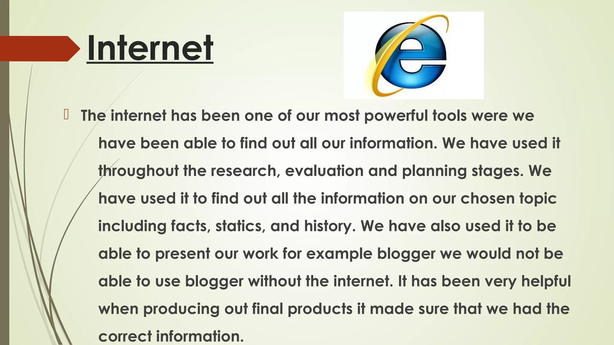 Internet
 The internet has been one of our most powerful tools were we
have been able to find out all our information. We have used it
throughout the research, evaluation and planning stages. We
have used it to find out all the information on our chosen topic
including facts, statics, and history. We have also used it to be
able to present our work for example blogger we would not be
able to use blogger without the internet. It has been very helpful
when producing out final products it made sure that we had the
correct information.

 