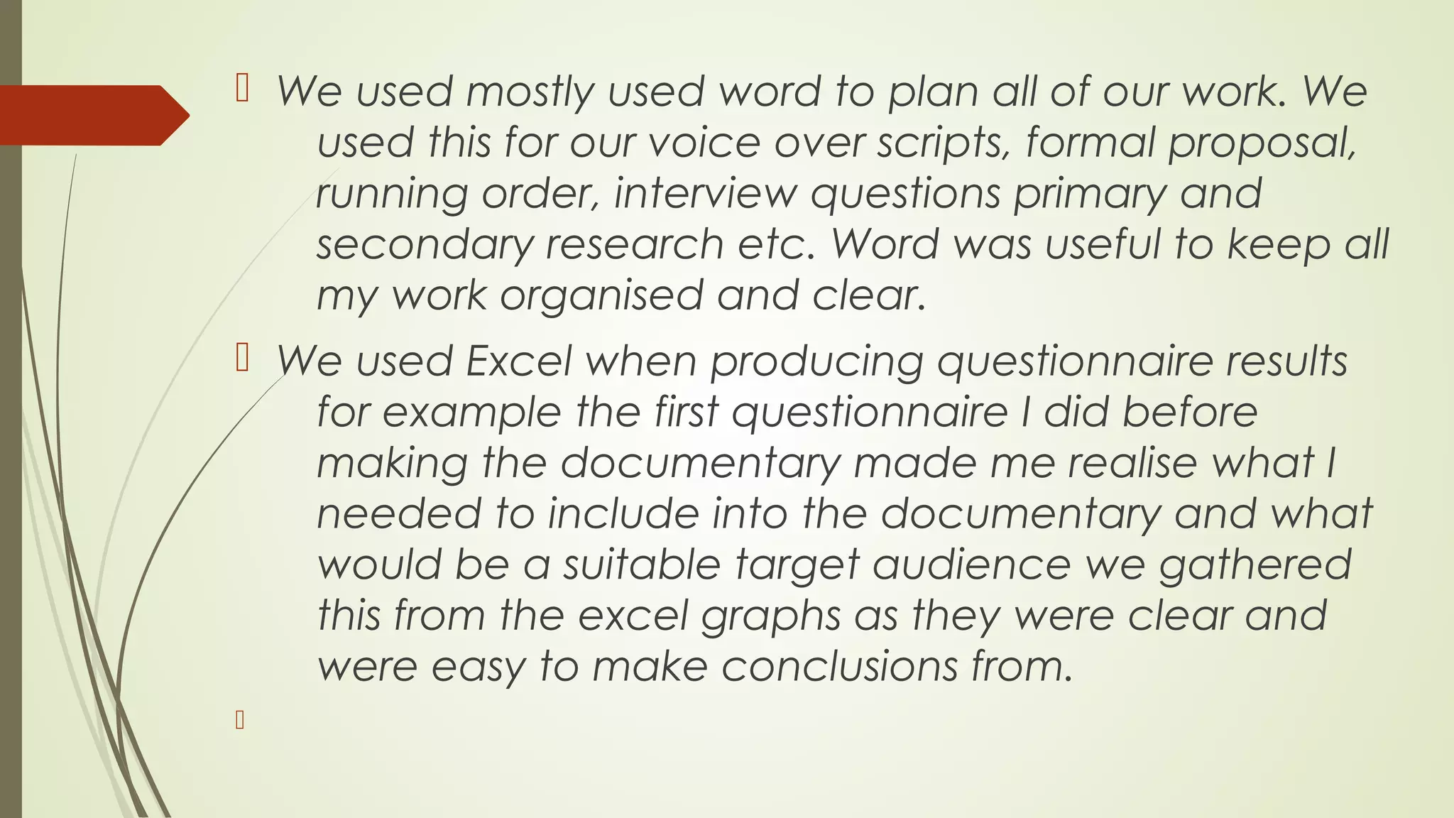  We used mostly used word to plan all of our work. We
used this for our voice over scripts, formal proposal,
running order, interview questions primary and
secondary research etc. Word was useful to keep all
my work organised and clear.
 We used Excel when producing questionnaire results
for example the first questionnaire I did before
making the documentary made me realise what I
needed to include into the documentary and what
would be a suitable target audience we gathered
this from the excel graphs as they were clear and
were easy to make conclusions from.


 