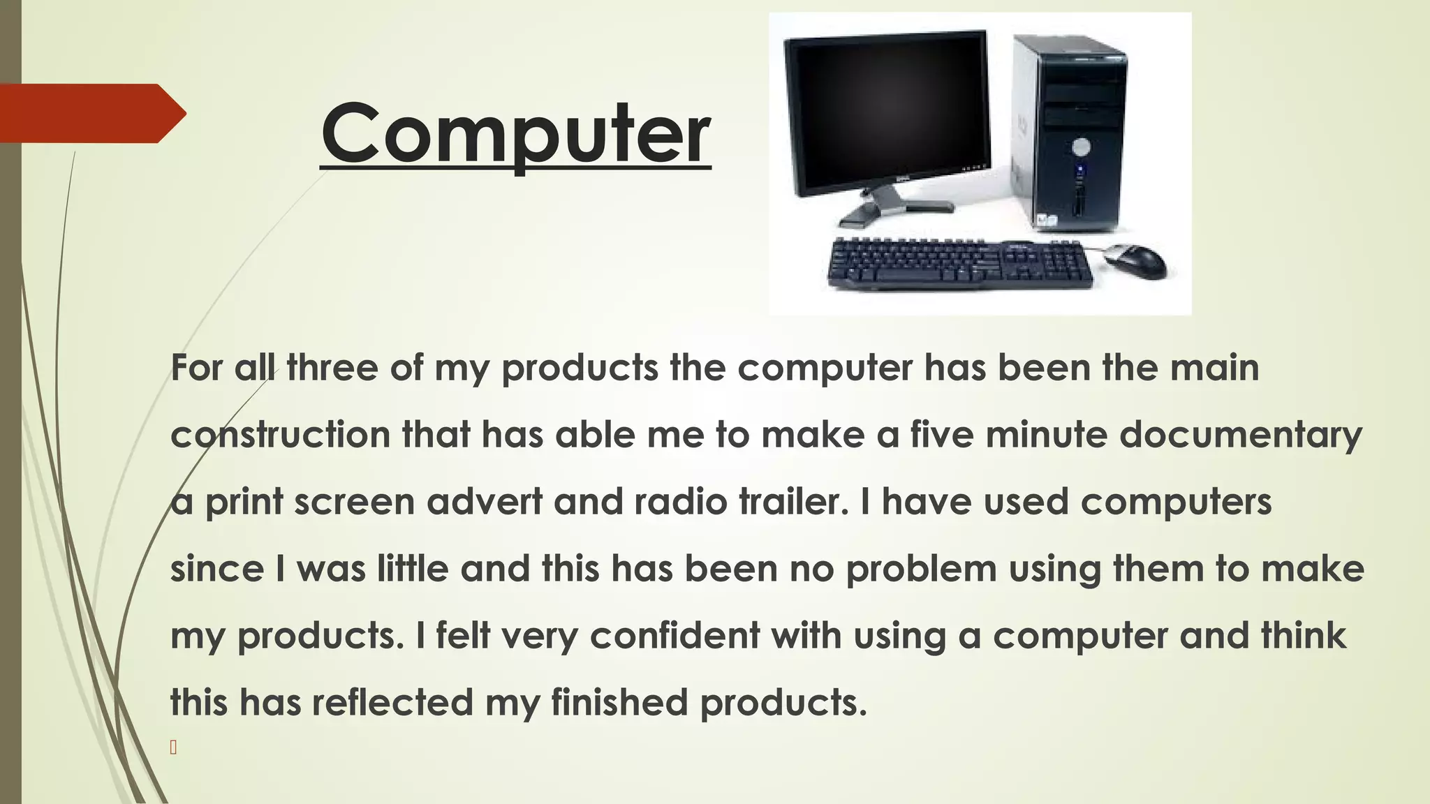 Computer
For all three of my products the computer has been the main
construction that has able me to make a five minute documentary
a print screen advert and radio trailer. I have used computers
since I was little and this has been no problem using them to make
my products. I felt very confident with using a computer and think
this has reflected my finished products.


 