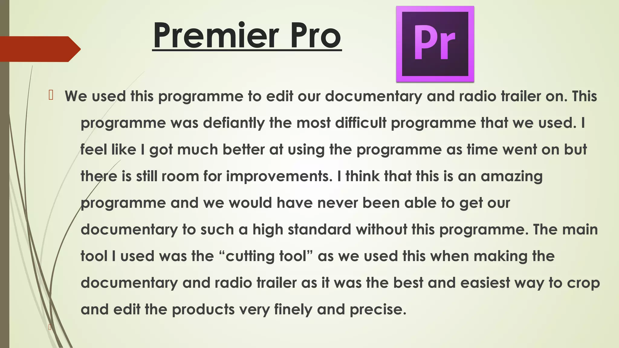 Premier Pro
 We used this programme to edit our documentary and radio trailer on. This
programme was defiantly the most difficult programme that we used. I
feel like I got much better at using the programme as time went on but
there is still room for improvements. I think that this is an amazing
programme and we would have never been able to get our
documentary to such a high standard without this programme. The main
tool I used was the “cutting tool” as we used this when making the
documentary and radio trailer as it was the best and easiest way to crop
and edit the products very finely and precise.


 