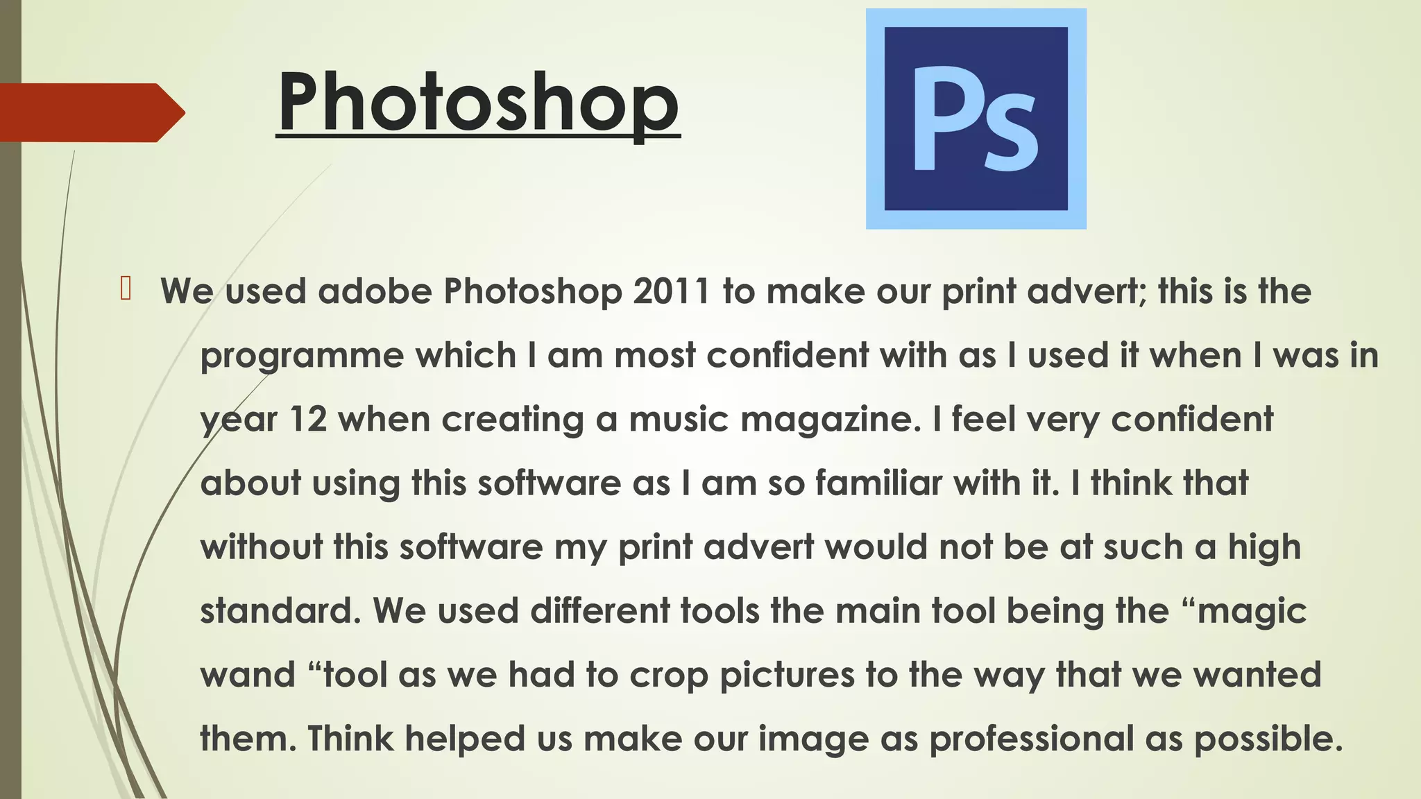 Photoshop
 We used adobe Photoshop 2011 to make our print advert; this is the
programme which I am most confident with as I used it when I was in
year 12 when creating a music magazine. I feel very confident
about using this software as I am so familiar with it. I think that
without this software my print advert would not be at such a high
standard. We used different tools the main tool being the “magic
wand “tool as we had to crop pictures to the way that we wanted
them. Think helped us make our image as professional as possible.

 