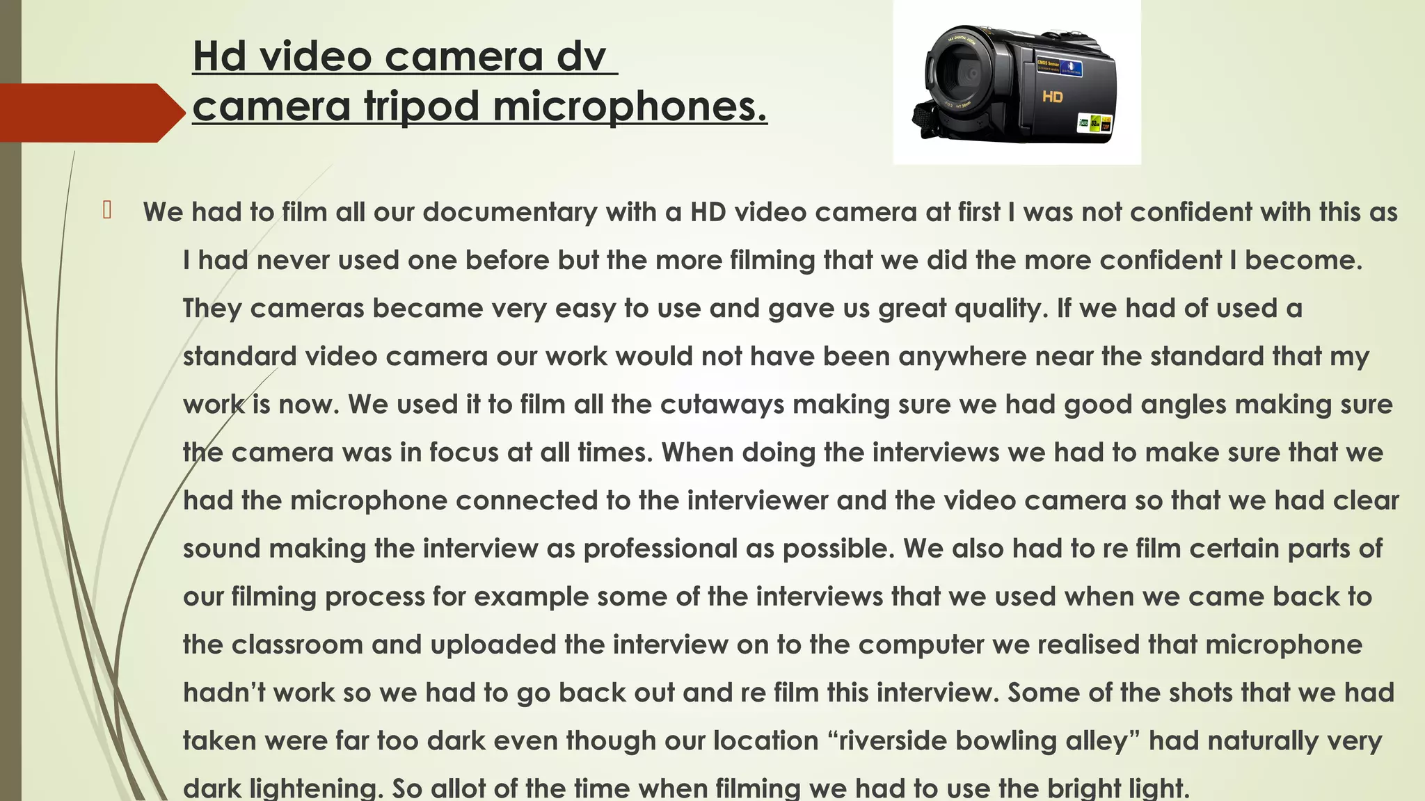 Hd video camera dv
camera tripod microphones.


We had to film all our documentary with a HD video camera at first I was not confident with this as
I had never used one before but the more filming that we did the more confident I become.
They cameras became very easy to use and gave us great quality. If we had of used a
standard video camera our work would not have been anywhere near the standard that my
work is now. We used it to film all the cutaways making sure we had good angles making sure
the camera was in focus at all times. When doing the interviews we had to make sure that we
had the microphone connected to the interviewer and the video camera so that we had clear
sound making the interview as professional as possible. We also had to re film certain parts of
our filming process for example some of the interviews that we used when we came back to
the classroom and uploaded the interview on to the computer we realised that microphone
hadn’t work so we had to go back out and re film this interview. Some of the shots that we had
taken were far too dark even though our location “riverside bowling alley” had naturally very
dark lightening. So allot of the time when filming we had to use the bright light.

 