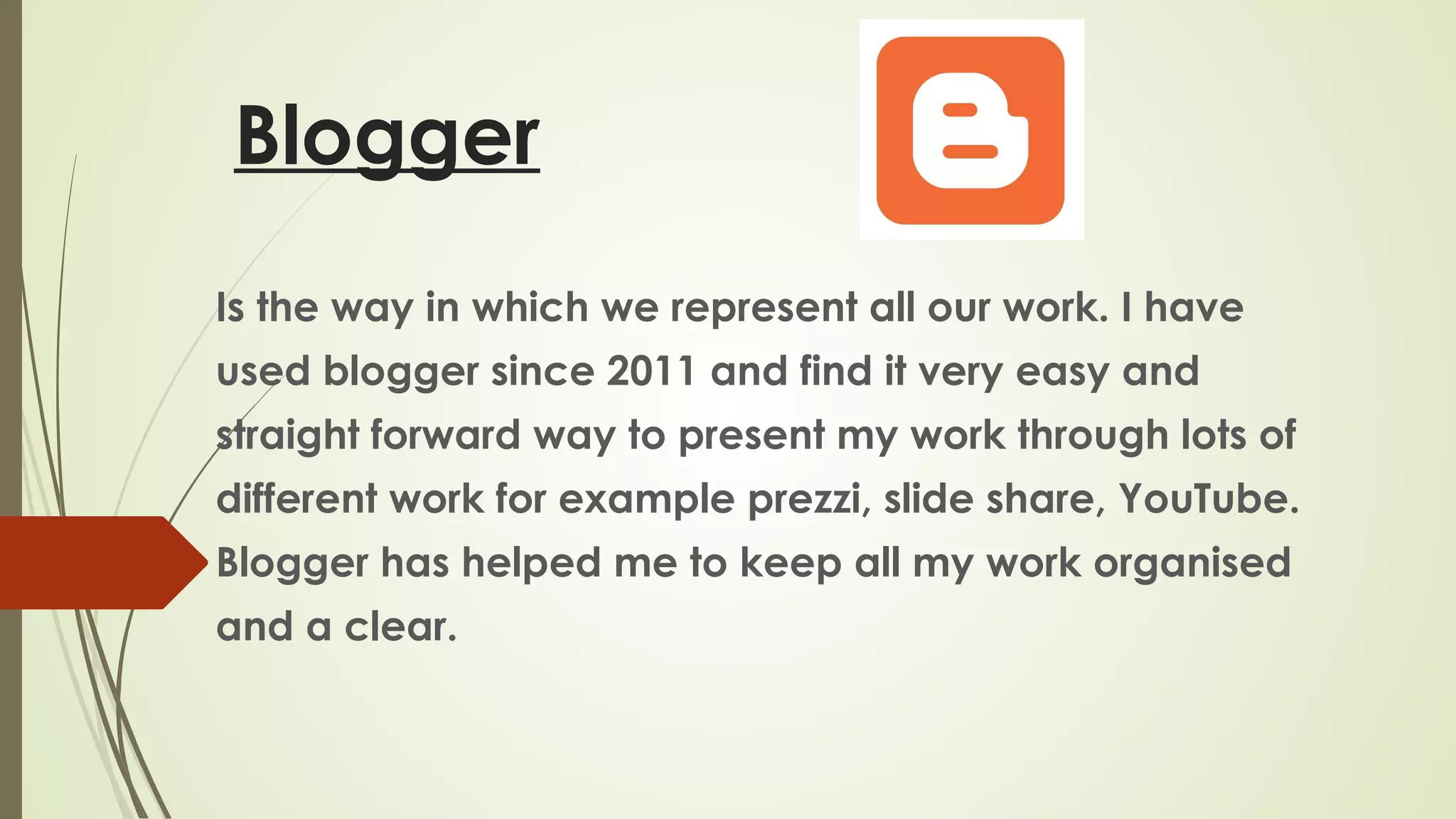 Blogger
Is the way in which we represent all our work. I have
used blogger since 2011 and find it very easy and
straight forward way to present my work through lots of
different work for example prezzi, slide share, YouTube.
Blogger has helped me to keep all my work organised
and a clear.

 