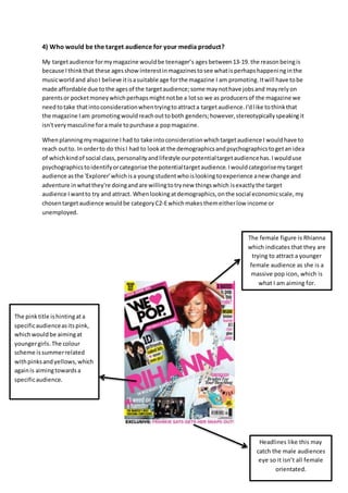 4) Who would be the target audience for your media product?
My targetaudience formymagazine wouldbe teenager’s agesbetween13-19. the reasonbeingis
because I thinkthat these agesshowinterestinmagazinestosee whatisperhapshappeninginthe
musicworldand alsoI believe itisasuitable age forthe magazine I am promoting.Itwill have tobe
made affordable due tothe agesof the targetaudience;some maynothave jobsand mayrelyon
parentsor pocketmoneywhichperhapsmightnotbe a lotso we as producersof the magazine we
needtotake thatintoconsiderationwhentryingtoattracta targetaudience.I'dlike tothinkthat
the magazine I am promotingwouldreachouttoboth genders;however,stereotypicallyspeakingit
isn'tverymasculine fora male topurchase a popmagazine.
Whenplanningmymagazine I had to take intoconsiderationwhichtargetaudience I wouldhave to
reach outto. In orderto do thisI had to lookat the demographicsandpsychographicstogetan idea
of whichkindof social class,personalityandlifestyle ourpotentialtargetaudiencehas.I woulduse
psychographicstoidentifyorcategorise the potentialtargetaudience.Iwouldcategorisemytarget
audience as the 'Explorer'whichisa young studentwhoislooking toexperience anew change and
adventure inwhatthey're doingandare willingtotrynew thingswhich isexactlythe target
audience I wantto try and attract. Whenlookingatdemographics,onthe social economicscale,my
chosentargetaudience wouldbe categoryC2-Ewhichmakesthemeitherlow income or
unemployed.
The pinktitle ishintingata
specificaudienceasitspink,
whichwouldbe aimingat
youngergirls.The colour
scheme issummerrelated
withpinksandyellows,which
againis aimingtowardsa
specificaudience.
Headlines like this may
catch the male audiences
eye so it isn’t all female
orientated.
The female figure is Rhianna
which indicates that they are
trying to attract a younger
female audience as she is a
massive pop icon, which is
what I am aiming for.
 