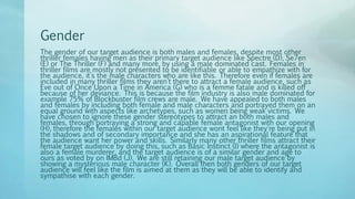 Gender
The gender of our target audience is both males and females, despite most other
thriller females having men as their primary target audience like Spectre (D), Se7en
(E) or The Thriller (F) and many more, by using a male dominated cast. Females in
thriller films are mostly not presented to be identifiable or able to empathize with for
the audience, it’s the male characters who are like this. Therefore even if females are
included in many thriller films they aren’t there to attract a female audience, such as
Eve out of Once Upon a Time in America (G) who is a femme fatale and is killed off
because of her deviance. This is because the film industry is also male dominated for
example 75% of Blockbuster film crews are male. We have appealed to both males
and females by including both female and male characters and portrayed them on an
equal ground with aspects like archetypes, such as women being weak victims. We
have chosen to ignore these gender stereotypes to attract an both males and
females, through portraying a strong and capable female antagonist with our opening
(H), therefore the females within our target audience wont feel like they're being put in
the shadows and of secondary importance and she has an aspirational feature that
the audience want her power and skills. Similarly many other thriller films attract their
female target audience by doing this, such as Basic Instinct (I) where the antagonist is
also a female murderer, and the target audience is of a similar gender and age to
ours as voted by on IMBd (J). We are still retaining our male target audience by
showing a mysterious male character (K). Overall then both genders of our target
audience will feel like the film is aimed at them as they will be able to identify and
sympathise with each gender.
 
