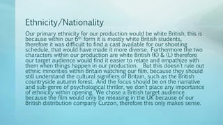 Ethnicity/Nationality
Our primary ethnicity for our production would be white British, this is
because within our 6th form it is mostly white British students,
therefore it was difficult to find a cast available for our shooting
schedule, that would have made it more diverse. Furthermore the two
characters within our production are white British (K) & (L) therefore
our target audience would find it easier to relate and empathize with
them when things happen in our production. But this doesn’t rule out
ethnic minorities within Britain watching our film, because they should
still understand the cultural signifiers of Britain, such as the British
countryside autumn forest. And the focus should be on the narrative
and sub-genre of psychological thriller, we don’t place any importance
of ethnicity within opening. We chose a British target audience
because the film would only be releasing in the UK because of our
British distribution company Curzon, therefore this only makes sense.
 