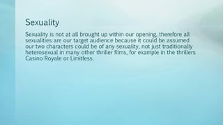Sexuality
Sexuality is not at all brought up within our opening, therefore all
sexualities are our target audience because it could be assumed
our two characters could be of any sexuality, not just traditionally
heterosexual in many other thriller films, for example in the thrillers
Casino Royale or Limitless.
 