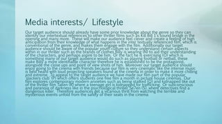Media interests/ Lifestyle
Our target audience should already have some prior knowledge about the genre so they can
identify our intertextual references to other thriller films such as Kill Bill 1’s sound bridge in the
opening and many more. These will make our audience feel clever and create a feeling of high
anticipation from their knowledge of what happens in the inter textually referenced film, which is
conventional of the genre, and makes them engage with the film. Additionally our target
audience should be aware of the popular youth culture so they understand certain aspects
within in our thriller such as the brands of clothes Billy is wearing (N) to aid their understanding
of the characters, and perhaps aspire to be him. Or the fact he is exercising (O) which is
something many of our target audience would do such as playing football or netball, these
make Billy a more identifiable character therefore he is established to be the protagonist,
alongside the close ups and point of view shots of him. Moreover our target audience should
enjoy going to the cinema with friends because our film is very cinematic like the intense music
is best heard with loud projecting speakers found at the cinema in order to make it more chilling
and extreme. To appeal to the target audience we have made our film part of the popular
‘slackers club’ (P) which offers students one free film a month in picture house cinemas. Our
film explores contemporary modern anxieties such as being stalked (Q) and kidnapped like out
of the thriller film Taken (R) where a teenage girl is kidnapped for trafficking. Or subconscious
and paranoia of darkness like in the psychological thriller Se7en (S), where detectives find a
dangerous killer. Therefore audiences get a vicarious thrill from watching the terrible and
mysterious events unfold from the safety of their seats in the cinema
 