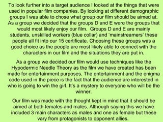 To look further into a target audience I looked at the things that were used in popular film companies. By looking at different demographic groups I was able to chose what group our film should be aimed at. As a group we decided that the groups D and E were the groups that would most likely enjoy our film.  Groups D and E are mainly students, unskilled workers (blue collar) and ‘mainstreamers’ these people all fit into our 15 certificate. Choosing these groups was a good choice as the people are most likely able to connect with the characters in our film and the situations they are put in. As a group we decided our film would use techniques like the Hypodermic Needle Theory as the film we have created has been made for entertainment purposes. The entertainment and the enigma code used in the piece is the fact that the audience are interested in who is going to win the girl. It’s a mystery to everyone who will be the winner. Our film was made with the thought kept in mind that it should be aimed at both females and males. Although saying this we have included 3 main characters as males and one as female but these vary from protagonists to opponent allies.  