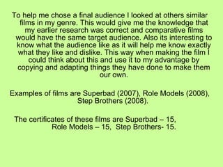 To help me chose a final audience I looked at others similar films in my genre. This would give me the knowledge that my earlier research was correct and comparative films would have the same target audience. Also its interesting to know what the audience like as it will help me know exactly what they like and dislike. This way when making the film I could think about this and use it to my advantage by copying and adapting things they have done to make them our own. Examples of films are Superbad (2007), Role Models (2008), Step Brothers (2008).  The certificates of these films are Superbad – 15,  Role Models – 15,  Step Brothers- 15. 