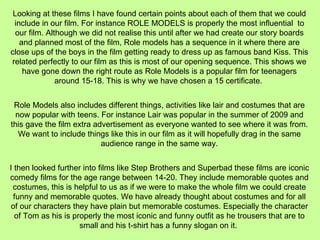 Looking at these films I have found certain points about each of them that we could include in our film. For instance ROLE MODELS is properly the most influential  to our film. Although we did not realise this until after we had create our story boards and planned most of the film, Role models has a sequence in it where there are close ups of the boys in the film getting ready to dress up as famous band Kiss. This related perfectly to our film as this is most of our opening sequence. This shows we have gone down the right route as Role Models is a popular film for teenagers around 15-18. This is why we have chosen a 15 certificate.  Role Models also includes different things, activities like lair and costumes that are now popular with teens. For instance Lair was popular in the summer of 2009 and this gave the film extra advertisement as everyone wanted to see where it was from. We want to include things like this in our film as it will hopefully drag in the same audience range in the same way. I then looked further into films like Step Brothers and Superbad these films are iconic comedy films for the age range between 14-20. They include memorable quotes and costumes, this is helpful to us as if we were to make the whole film we could create funny and memorable quotes. We have already thought about costumes and for all of our characters they have plain but memorable costumes. Especially the character of Tom as his is properly the most iconic and funny outfit as he trousers that are to small and his t-shirt has a funny slogan on it.  
