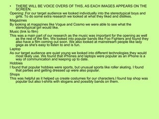 THERE WILL BE VOICE OVERS OF THIS, AS EACH IMAGES APPEARS ON THE SCREEN. Opening: For our target audience we looked individually into the stereotypical boys and girls. To do some extra research we looked at what they liked and dislikes. Magazines By looking at magazines like Vogue and Cosmo we were able to see what the stereotypical girl would like. Music (link to film) This was a main part of our research as the music was important for the opening as well as the rest of the film. We looked into popular bands like Foo Fighters and found they also have a film coming out soon. We also looked at mainstream people like lady gaga as she's easy to listen to and is fun. Laptop As our target audience are quiet young we looked into different technologies they would most likely use. We found that iPhones and laptops were popular as an iPhone is a way of communication and keeping up to date. Hobbies I found that popular hobbies were sports, but unusual sports like roller skating. I found that parties and getting dressed up were also popular. Shops This was helpful as it helped us create costumes for our characters.I found top shop was popular but also t-shirts with slogans and possibly bands on them. 