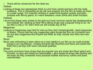 There will be voiceovers for this slide too. Clothes Looking at these two stereotypes there is a lot more varied opinions with the male audience. This is interesting as we will now properly aim the film at males as there is a wider range. For instance clothing is varied from leather jackets and plain jumpers with skinny jeans, to v-neck sweaters, smart shirts and smart trousers. Hobbies I found that these were similar to the girls but more common sports like skateboarding and football. By t looking at other films taking drugs was a popular thing to do. As our film is only a 15 I don’t think we will include any of this Magazines Looking at magazines was hard for men as they don’t stereotypically  read magazines or books. I found that the only magazines were things like Zoo as it contains cars etc but also magazines like Empire and NME as they include new films and new music. Music Music was interesting to learn about as it was helpful to our film as we could include songs in our soundtrack. I looked at bands like Mumford and Sons and artists like Katy Perry as they both have individual qualities. Shops The most commons boys shops that are popular now are shops like River Island and Primark, as they are cheap but fashionable. I also looked at shops like Dickies and Hot topic as they contained more practical clothes and funny t-shirts and band merchandise. 