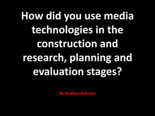 How did you use media
technologies in the
construction and
research, planning and
evaluation stages?
By Shafiqur Rahman
 