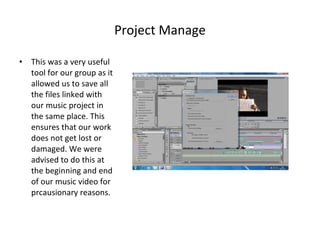 Project Manage This was a very useful tool for our group as it allowed us to save all the files linked with our music project in the same place. This ensures that our work does not get lost or damaged. We were advised to do this at the beginning and end of our music video for prcausionary reasons. 