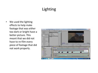 Lighting We used the lighting effects to help make footage that was either too dark or bright have a better picture. This meant that we did not have to re-film every piece of footage that did not work properly. 