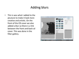 Adding blurs This is was what I added to the picuture to make it look more creative and artistic. On the front of the CD cover we also added a blur so there is a link between the front and back cd cover. This was done in the filter gallery. 