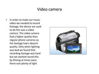 Video camera In order to make our music video we needed to record footage, the device we used to do this was a video camera. The video camera had a higher quality than regular phone cameras so the footage had a decent quality. Only when lighting was bad we found that recording footage was hard but we worked round this by filming at times were there was plenty of light 