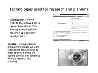 Technologies used for research and planning Slide boom :  a online website that allowed me to upload PowerPoint. This was especially helpful for me when uploading my questionnaire. Camera:  During research and planning stages we were recquired to take pictures as proof of work. For this we used a camera, this helped us with our research and planning. 