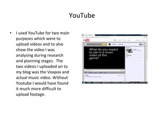 YouTube I used YouTube for two main purposes which were to upload videos and to also show the video I was analysing during research and planning stages.  The two videos I uploaded on to my blog was the Voxpox and actual music video. Without Youtube I would have found it much more difficult to upload footage. 
