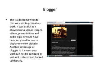Blogger This is a blogging website that we used to present our work. It was useful as it allowed us to upload images, videos, presentations and audio clips. It would have been very hard for me to display my work digitally. Another advantage of blogger is  it means your work can not be damaged or lost as it is stored and backed up digitally. 