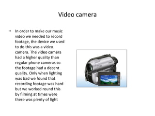 Video camera In order to make our music video we needed to record footage, the device we used to do this was a video camera. The video camera had a higher quality than regular phone cameras so the footage had a decent quality. Only when lighting was bad we found that recording footage was hard but we worked round this by filming at times were there was plenty of light 