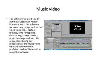 Music video The software we used to edit our music video was Adobe Premiere. With this software we done may things such as use video transitions, capture footage, time remapping, chroma key, create borders, project manage and use title sequences. During our production of the music video we have become more proficient and sophisticated in using the software. 