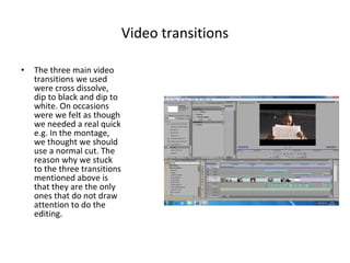 Video transitions The three main video transitions we used were cross dissolve, dip to black and dip to white. On occasions were we felt as though we needed a real quick e.g. In the montage, we thought we should use a normal cut. The reason why we stuck to the three transitions mentioned above is that they are the only ones that do not draw attention to do the editing. 