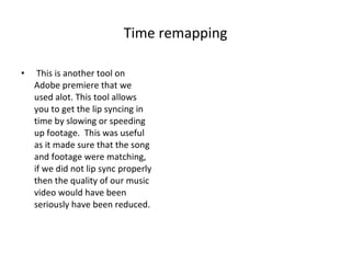 Time remapping This is another tool on Adobe premiere that we used alot. This tool allows you to get the lip syncing in time by slowing or speeding up footage.  This was useful as it made sure that the song and footage were matching, if we did not lip sync properly then the quality of our music video would have been seriously have been reduced. 
