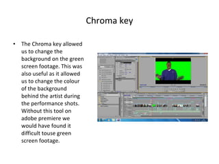 Chroma key The Chroma key allowed us to change the background on the green screen footage. This was also useful as it allowed us to change the colour of the background behind the artist during the performance shots. Without this tool on adobe premiere we would have found it difficult touse green screen footage. 