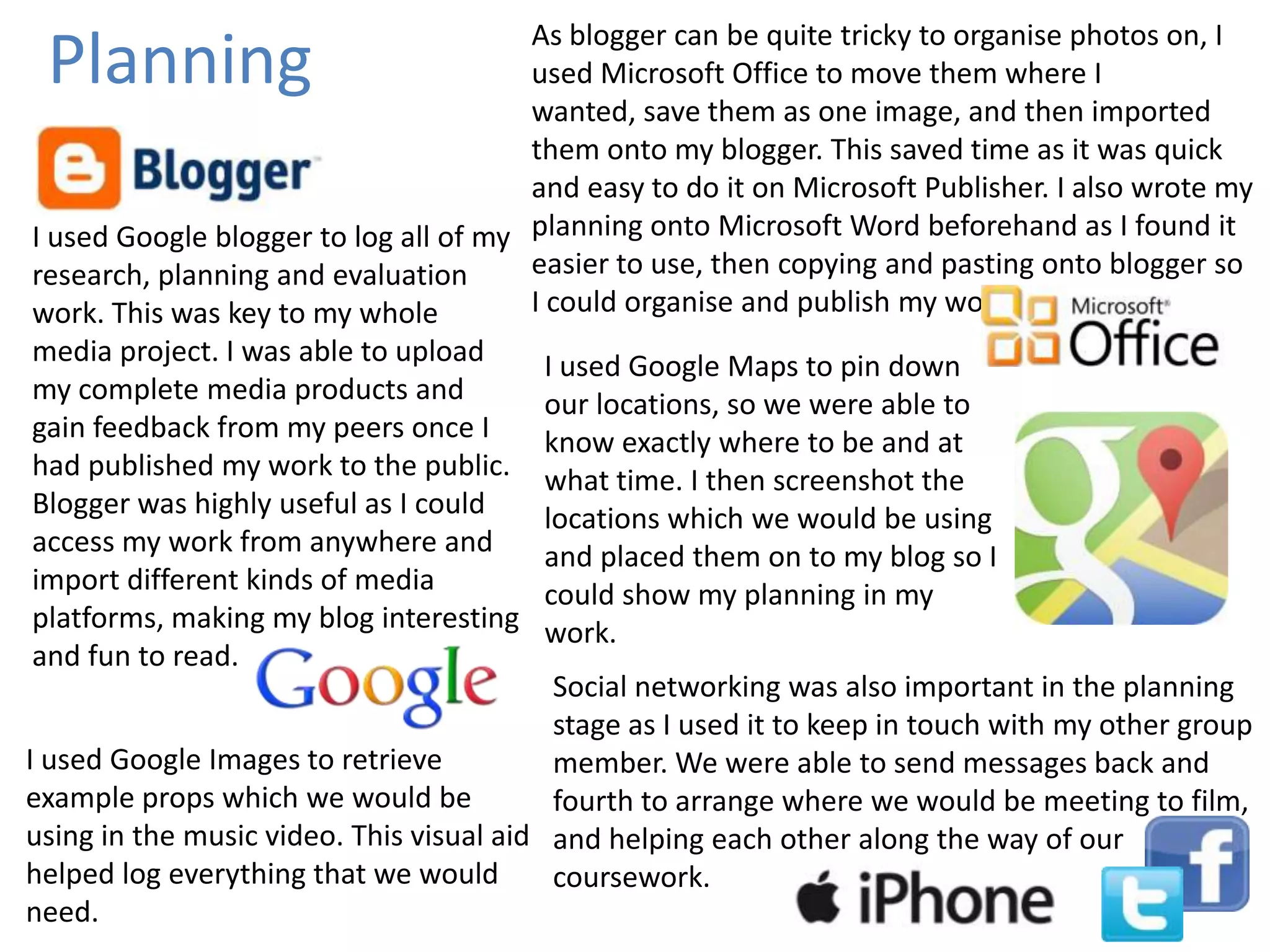 As blogger can be quite tricky to organise photos on, I
used Microsoft Office to move them where I
wanted, save them as one image, and then imported
them onto my blogger. This saved time as it was quick
and easy to do it on Microsoft Publisher. I also wrote my
I used Google blogger to log all of my planning onto Microsoft Word beforehand as I found it
easier to use, then copying and pasting onto blogger so
research, planning and evaluation
I could organise and publish my work.
work. This was key to my whole
media project. I was able to upload
I used Google Maps to pin down
my complete media products and
our locations, so we were able to
gain feedback from my peers once I
know exactly where to be and at
had published my work to the public. what time. I then screenshot the
Blogger was highly useful as I could
locations which we would be using
access my work from anywhere and
and placed them on to my blog so I
import different kinds of media
could show my planning in my
platforms, making my blog interesting work.
and fun to read.
Social networking was also important in the planning
stage as I used it to keep in touch with my other group
I used Google Images to retrieve
member. We were able to send messages back and
example props which we would be
fourth to arrange where we would be meeting to film,
using in the music video. This visual aid and helping each other along the way of our
helped log everything that we would
coursework.
need.

Planning

 