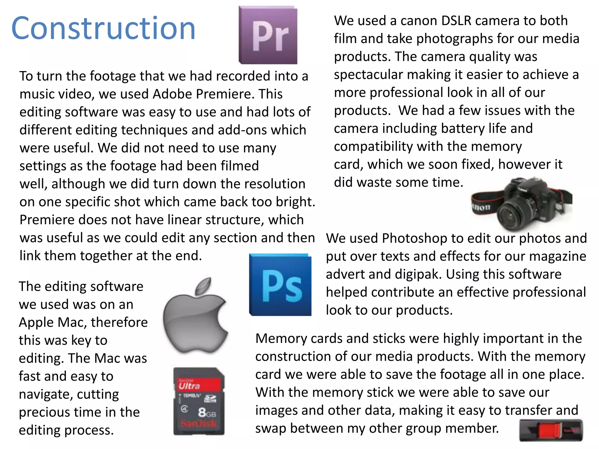Construction

We used a canon DSLR camera to both
film and take photographs for our media
products. The camera quality was
spectacular making it easier to achieve a
more professional look in all of our
products. We had a few issues with the
camera including battery life and
compatibility with the memory
card, which we soon fixed, however it
did waste some time.

To turn the footage that we had recorded into a
music video, we used Adobe Premiere. This
editing software was easy to use and had lots of
different editing techniques and add-ons which
were useful. We did not need to use many
settings as the footage had been filmed
well, although we did turn down the resolution
on one specific shot which came back too bright.
Premiere does not have linear structure, which
was useful as we could edit any section and then We used Photoshop to edit our photos and
link them together at the end.
put over texts and effects for our magazine
advert and digipak. Using this software
The editing software
helped contribute an effective professional
we used was on an
look to our products.
Apple Mac, therefore
Memory cards and sticks were highly important in the
this was key to
construction of our media products. With the memory
editing. The Mac was
card we were able to save the footage all in one place.
fast and easy to
With the memory stick we were able to save our
navigate, cutting
images and other data, making it easy to transfer and
precious time in the
swap between my other group member.
editing process.

 