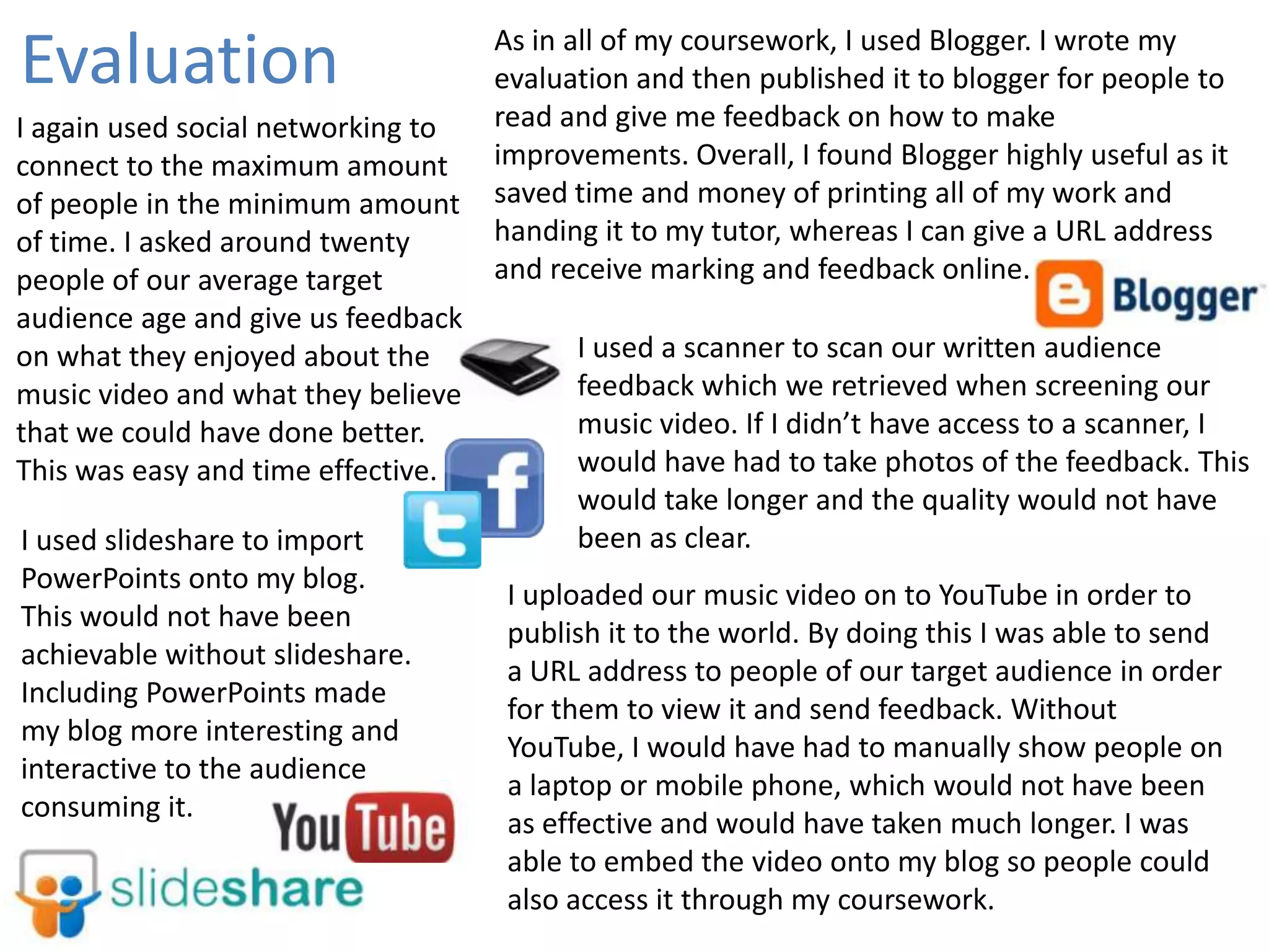 Evaluation
I again used social networking to
connect to the maximum amount
of people in the minimum amount
of time. I asked around twenty
people of our average target
audience age and give us feedback
on what they enjoyed about the
music video and what they believe
that we could have done better.
This was easy and time effective.
I used slideshare to import
PowerPoints onto my blog.
This would not have been
achievable without slideshare.
Including PowerPoints made
my blog more interesting and
interactive to the audience
consuming it.

As in all of my coursework, I used Blogger. I wrote my
evaluation and then published it to blogger for people to
read and give me feedback on how to make
improvements. Overall, I found Blogger highly useful as it
saved time and money of printing all of my work and
handing it to my tutor, whereas I can give a URL address
and receive marking and feedback online.

I used a scanner to scan our written audience
feedback which we retrieved when screening our
music video. If I didn’t have access to a scanner, I
would have had to take photos of the feedback. This
would take longer and the quality would not have
been as clear.
I uploaded our music video on to YouTube in order to
publish it to the world. By doing this I was able to send
a URL address to people of our target audience in order
for them to view it and send feedback. Without
YouTube, I would have had to manually show people on
a laptop or mobile phone, which would not have been
as effective and would have taken much longer. I was
able to embed the video onto my blog so people could
also access it through my coursework.

 