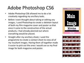 Adobe Photoshop CS6
• Adobe Photoshop CS6 allowed me to do a lot
creatively regarding my ancillary tasks.
• Before I even thought about taking or editing any
images, I used Photoshop to create a skeleton layout
of both my film magazine cover and poster so that
once it came to the construction of the actual
products, I had already planned out where
everything would be placed.
• Straight after my ancillary shoot, I used the
programme to create a contact sheet to view all of
my resultant images. Having them all together made
it easier to pick out the ones I would use as my final
image for both magazine and poster.
 