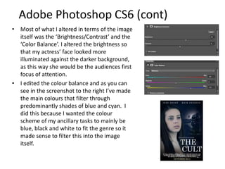 • Most of what I altered in terms of the image
itself was the ‘Brightness/Contrast’ and the
‘Color Balance’. I altered the brightness so
that my actress’ face looked more
illuminated against the darker background,
as this way she would be the audiences first
focus of attention.
• I edited the colour balance and as you can
see in the screenshot to the right I’ve made
the main colours that filter through
predominantly shades of blue and cyan. I
did this because I wanted the colour
scheme of my ancillary tasks to mainly be
blue, black and white to fit the genre so it
made sense to filter this into the image
itself.
Adobe Photoshop CS6 (cont)
 