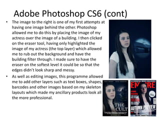 Adobe Photoshop CS6 (cont)
• The image to the right is one of my first attempts at
having one image behind the other. Photoshop
allowed me to do this by placing the image of my
actress over the image of a building. I then clicked
on the eraser tool, having only highlighted the
image of my actress (the top layer) which allowed
me to rub out the background and have the
building filter through. I made sure to have the
eraser on the softest level it could be so that the
edges didn’t look sharp and messy.
• As well as editing images, this programme allowed
me to add other layers such as text boxes, shapes,
barcodes and other images based on my skeleton
layouts which made my ancillary products look all
the more professional.
 