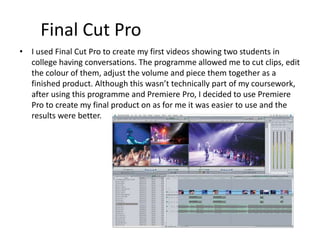 Final Cut Pro
• I used Final Cut Pro to create my first videos showing two students in
college having conversations. The programme allowed me to cut clips, edit
the colour of them, adjust the volume and piece them together as a
finished product. Although this wasn’t technically part of my coursework,
after using this programme and Premiere Pro, I decided to use Premiere
Pro to create my final product on as for me it was easier to use and the
results were better.
 