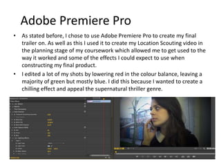 Adobe Premiere Pro
• As stated before, I chose to use Adobe Premiere Pro to create my final trailer on.
As well as this I used it to create my Location Scouting video in the planning
stage of my coursework which allowed me to get used to the way it worked and
some of the effects I could expect to use when constructing my final product. I
filmed myself talking through question one of the evaluation and also used the
programme to insert clips from real trailers to illustrate my points.
• I edited a lot of my shots by lowering red in the colour balance, leaving a
majority of green but mostly blue. I did this because I wanted to create a chilling
effect and appeal the supernatural thriller genre.
 