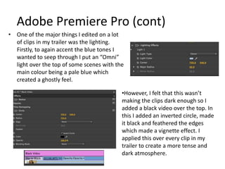Adobe Premiere Pro (cont)
• One of the major things I edited on a lot
of clips in my trailer was the lighting.
Firstly, to again accent the blue tones I
wanted to seep through I put an “Omni”
light over the top of some scenes with the
main colour being a pale blue which
created a ghostly feel.
•However, I felt that this wasn’t
making the clips dark enough so I
added a black video over the top. In
this I added an inverted circle, made
it black and feathered the edges
which made a vignette effect. I
applied this over every clip in my
trailer to create a more tense and
dark atmosphere.
 