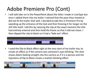 Adobe Premiere Pro (Cont)
• I will talk later on in the PowerPoint about the titles I made in LiveType but
once I added them into my trailer I noticed that the pace they moved at
did not fit the trailer that well. I decided to edit this in Premiere Pro by
speeding up the entrance of the text and then freezing it for longer on the
still title itself. I did this by razoring the clip at the exact moment the title
had entirely entered and then held the frame so that it did not move. I
then dipped the clip to black so it had a ‘fade out’ effect.
• I used the Dip to Black effect right at the very start of my trailer too, to
create an effect as if the camera was someone’s eyes blinking. The shot
shows Adam looking straight into the camera as if it is a person and the
injections of Dip to Black create a realistic blinking effect.
 