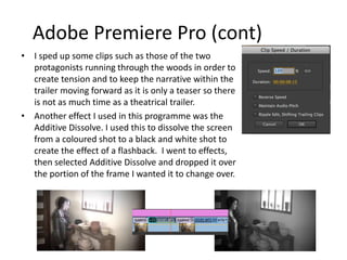 Adobe Premiere Pro (cont)
• I sped up some clips such as those of the two
protagonists running through the woods in order to
create tension and to keep the narrative within the
trailer moving forward as it is only a teaser so there
is not as much time as a theatrical trailer.
• Another effect I used in this programme was the
Additive Dissolve. I used this to dissolve the screen
from a coloured shot to a black and white shot to
create the effect of a flashback. I went to effects,
then selected Additive Dissolve and dropped it over
the portion of the frame I wanted it to change over.
 