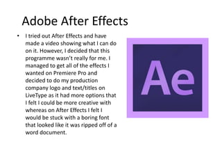 Adobe After Effects
• I tried out After Effects and have
made a video showing what I can do
on it. However, I decided that this
programme wasn’t really for me. I
managed to get all of the effects I
wanted on Premiere Pro and
decided to do my production
company logo and text/titles on
LiveType as it had more options that
I felt I could be more creative with
whereas on After Effects I felt I
would be stuck with a boring font
that looked like it was ripped off of a
word document.
 