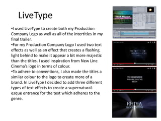 LiveType
•I used LiveType to create both my Production
Company Logo as well as all of the intertitles in my
final trailer.
•For my Production Company Logo I used two text
effects as well as an effect that creates a flashing
light behind to make it appear a bit more majestic
than the titles. I used inspiration from New Line
Cinema’s logo in terms of colour.
•To adhere to conventions, I also made the titles a
similar colour to the logo to create more of a
brand. In LiveType I decided to add three different
types of text effects to create a supernatural-
esque entrance for the text which adheres to the
genre.
 