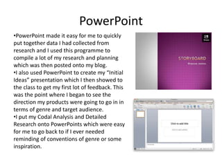 PowerPoint
•PowerPoint made it easy for me to quickly
put together data I had collected from
research and I used this programme to
compile a lot of my research and planning
which was then posted onto my blog.
•I also used PowerPoint to create my “Initial
Ideas” presentation which I then showed to
the class to get my first lot of feedback. This
was the point where I began to see the
direction my products were going to go in in
terms of genre and target audience.
•I put my Codal Analysis and Detailed
Research onto PowerPoints which were easy
for me to go back to if I ever needed
reminding of conventions of genre or some
inspiration.
 
