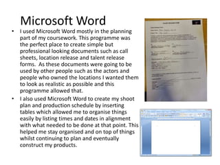 Microsoft Word
• I used Microsoft Word mostly in the planning
part of my coursework. This programme was
the perfect place to create simple but
professional looking documents such as call
sheets, location release and talent release
forms. As these documents were going to be
used by other people such as the actors and
people who owned the locations I wanted them
to look as realistic as possible and this
programme allowed that.
• I also used Microsoft Word to create my shoot
plan and production schedule by inserting
tables which allowed me to organise things
easily by listing times and dates in alignment
with what needed to be done at that point. This
helped me stay organised and on top of things
whilst continuing to plan and eventually
construct my products.
 