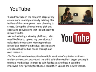 YouTube
•I used YouTube in the research stage of my
coursework to analyse already existing film
trailers of the same genre I was planning to
create. Doing this allowed me to pick out
codes and conventions that I could apply to
my own trailer.
•As well as being a viewing platform, I also
used YouTube to upload my own videos. I
uploaded a Production Meeting to show
myself and Yasmin’s individual contributions
and ideas that we had found through our
own research.
•YouTube allowed me to upload multiple versions of my trailer as it was
under construction. At around the third edit of my trailer I began posting it
to social media sites in order to gain feedback as to how it could be
improved. After getting feedback, I could then upload the newer version.
 