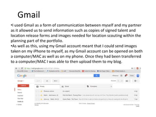 Gmail
•I used Gmail as a form of communication between myself and my partner
as it allowed us to send information such as copies of signed talent and
location release forms and images needed for location scouting within the
planning part of the portfolio.
•As well as this, using my Gmail account meant that I could send images
taken on my iPhone to myself, as my Gmail account can be opened on both
a computer/MAC as well as on my phone. Once they had been transferred
to a computer/MAC I was able to then upload them to my blog.
 