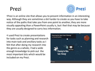 Prezi
•Prezi is an online site that allows you to present information in an interesting
way. Although they are sometimes a bit harder to create as you have to take
notice of the paths that take you from one point to another, they are more
visually appealing than a PowerPoint usually is, but I feel that may be because
they are usually designed to carry less information.
•I used Prezi to create presentations
for tasks such as planning and research
into main task and ancillary tasks as I
felt that after doing my research into
the genre as a whole, I had a wide
enough knowledge to pick out the
most important bits which would be
included on my Prezi.
 