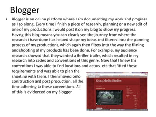 Blogger
• Blogger is an online platform where I am documenting my work and progress
as I go along. Every time I finish a piece of research, planning or a new edit of
one of my productions I would post it on my blog to show my progress.
Having this blog means you can clearly see the journey from where the
research I have done has helped shape my ideas and filtered into the planning
process of my productions, which again then filters into the way the filming
and shooting of my products has been done. For example, my audience
research showed that they wanted a thriller trailer, which resulted in my
research into codes and conventions of this genre. Now that I knew the
conventions I was able to find locations and actors etc that fitted these
requirements and was able to plan the
shooting with them. I then moved onto
construction and post production, all the
time adhering to these conventions. All
of this is evidenced on my Blogger.
 