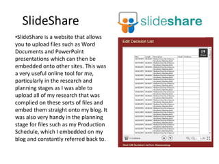 SlideShare
•SlideShare is a website that allows
you to upload files such as Word
Documents and PowerPoint
presentations which can then be
embedded onto other sites. This was
a very useful online tool for me,
particularly in the research and
planning stages as I was able to
upload all of my research that was
complied on these sorts of files and
embed them straight onto my blog. It
was also very handy in the planning
stage for files such as my Production
Schedule, which I embedded on my
blog and constantly referred back to.
 